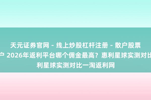 天元证券官网 - 线上炒股杠杆注册 - 散户股票配资怎么开户 2026年返利平台哪个佣金最高？惠利星球实测对比一淘返利网