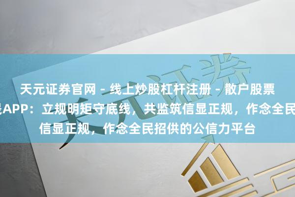 天元证券官网 - 线上炒股杠杆注册 - 散户股票配资怎么开户 玺晟APP：立规明矩守底线，共监筑信显正规，作念全民招供的公信力平台
