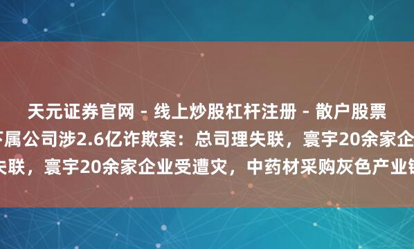 天元证券官网 - 线上炒股杠杆注册 - 散户股票配资怎么开户 上海医药下属公司涉2.6亿诈欺案：总司理失联，寰宇20余家企业受遭灾，中药材采购灰色产业链被曝光