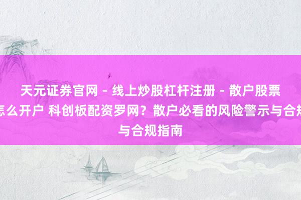 天元证券官网 - 线上炒股杠杆注册 - 散户股票配资怎么开户 科创板配资罗网？散户必看的风险警示与合规指南