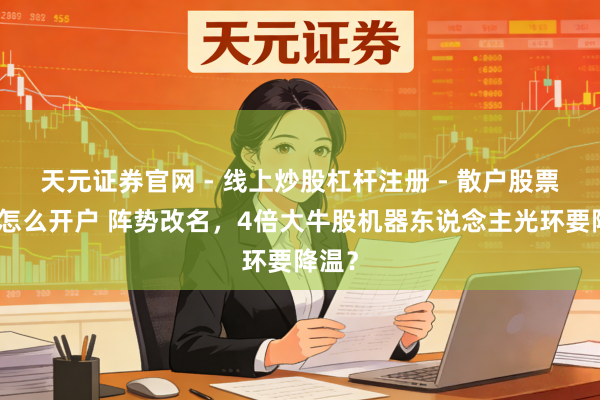 天元证券官网 - 线上炒股杠杆注册 - 散户股票配资怎么开户 阵势改名，4倍大牛股机器东说念主光环要降温？