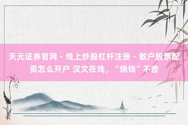 天元证券官网 - 线上炒股杠杆注册 - 散户股票配资怎么开户 汉文在线，“烧钱”不啻