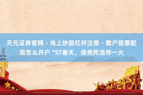 天元证券官网 - 线上炒股杠杆注册 - 散户股票配资怎么开户 *ST春天，保壳死活存一火