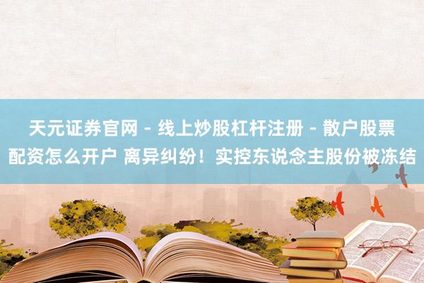 天元证券官网 - 线上炒股杠杆注册 - 散户股票配资怎么开户 离异纠纷！实控东说念主股份被冻结