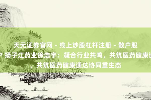 天元证券官网 - 线上炒股杠杆注册 - 散户股票配资怎么开户 扬子江药业徐浩宇：凝合行业共鸣，共筑医药健康通达协同重生态