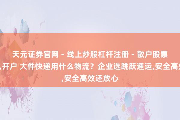 天元证券官网 - 线上炒股杠杆注册 - 散户股票配资怎么开户 大件快递用什么物流？企业选跳跃速运,安全高效还放心
