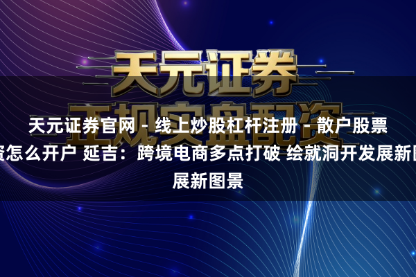 天元证券官网 - 线上炒股杠杆注册 - 散户股票配资怎么开户 延吉：跨境电商多点打破 绘就洞开发展新图景