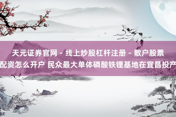 天元证券官网 - 线上炒股杠杆注册 - 散户股票配资怎么开户 民众最大单体磷酸铁锂基地在宜昌投产