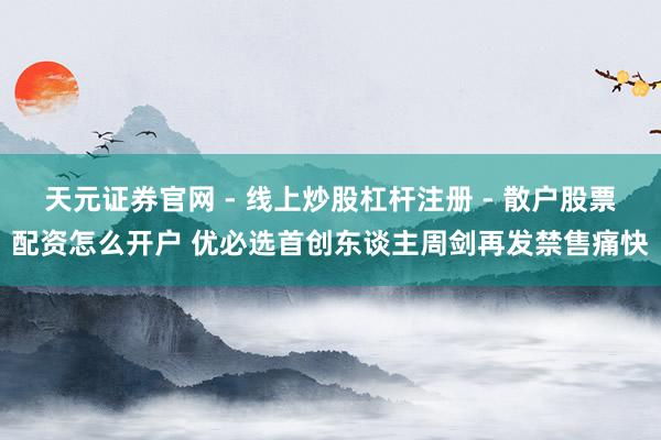 天元证券官网 - 线上炒股杠杆注册 - 散户股票配资怎么开户 优必选首创东谈主周剑再发禁售痛快
