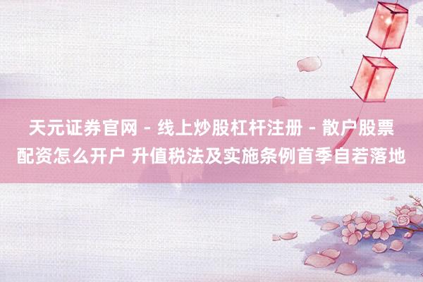 天元证券官网 - 线上炒股杠杆注册 - 散户股票配资怎么开户 升值税法及实施条例首季自若落地