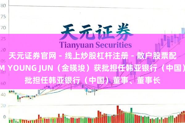 天元证券官网 - 线上炒股杠杆注册 - 散户股票配资怎么开户 KIM YOUNG JUN（金暎埈）获批担任韩亚银行（中国）董事、董事长