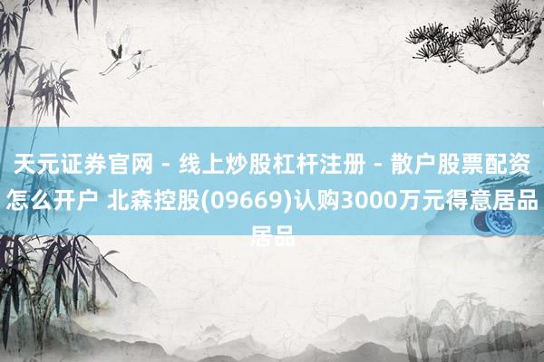 天元证券官网 - 线上炒股杠杆注册 - 散户股票配资怎么开户 北森控股(09669)认购3000万元得意居品