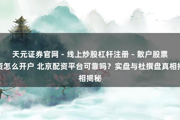 天元证券官网 - 线上炒股杠杆注册 - 散户股票配资怎么开户 北京配资平台可靠吗？实盘与杜撰盘真相揭秘