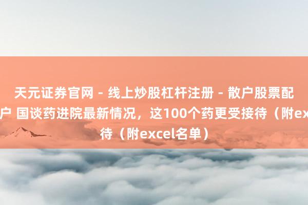 天元证券官网 - 线上炒股杠杆注册 - 散户股票配资怎么开户 国谈药进院最新情况，这100个药更受接待（附excel名单）