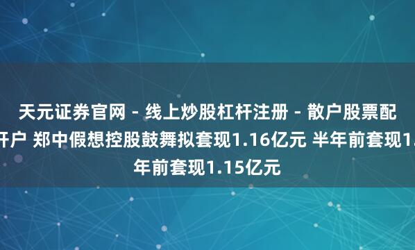 天元证券官网 - 线上炒股杠杆注册 - 散户股票配资怎么开户 郑中假想控股鼓舞拟套现1.16亿元 半年前套现1.15亿元