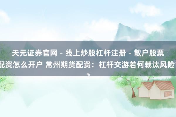 天元证券官网 - 线上炒股杠杆注册 - 散户股票配资怎么开户 常州期货配资：杠杆交游若何裁汰风险？